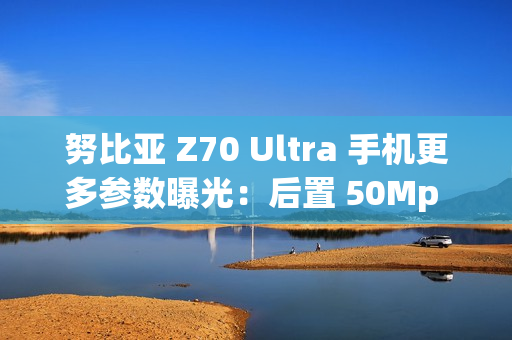 努比亚 Z70 Ultra 手机更多参数曝光：后置 50Mp 35mm 大底主摄、可变光圈