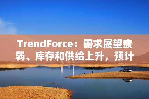 TrendForce：需求展望疲弱、库存和供给上升，预计 2025 年 DRAM 价格将下跌