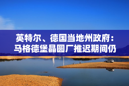 英特尔、德国当地州政府：马格德堡晶圆厂推迟期间仍将密切合作