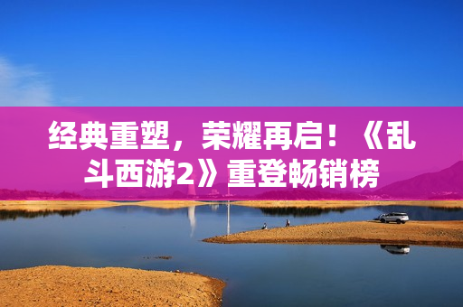 经典重塑，荣耀再启！《乱斗西游2》重登畅销榜