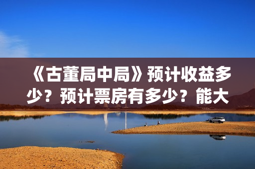 《古董局中局》预计收益多少？预计票房有多少？能大卖吗？(《古董局中局》电影免费观看)