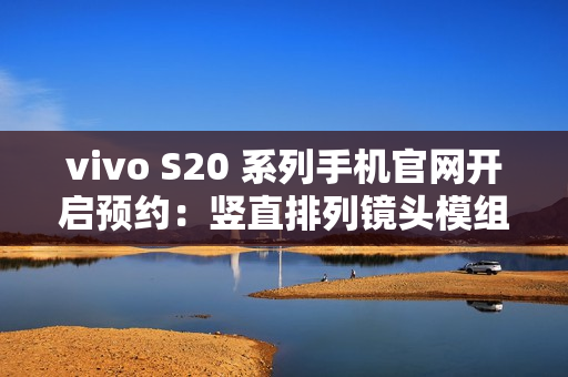 vivo S20 系列手机官网开启预约：竖直排列镜头模组设计、有望配备环形闪光灯