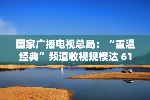 国家广播电视总局：“重温经典”频道收视规模达 6129.8 万户，稳居晚间时段地方卫视频道收视率首位