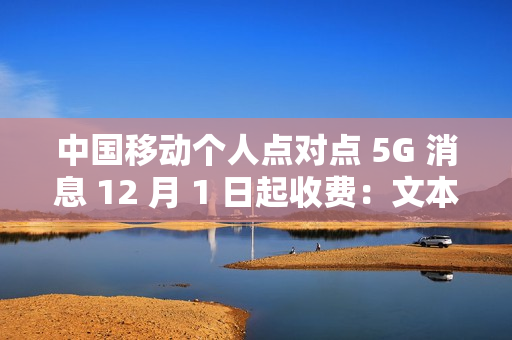 中国移动个人点对点 5G 消息 12 月 1 日起收费：文本 0.1 元 / 条、富媒体 0.3 元 / 条