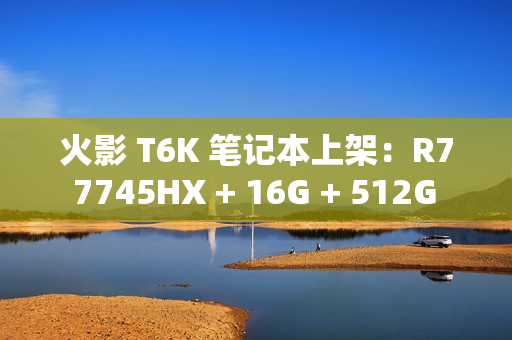 火影 T6K 笔记本上架：R7 7745HX + 16G + 512G + RTX4070 配 2K240Hz 屏售 6799 元