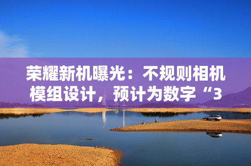 荣耀新机曝光：不规则相机模组设计，预计为数字“300”系列手机