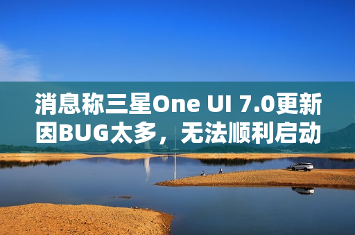 消息称三星One UI 7.0更新因BUG太多，无法顺利启动Beta测试