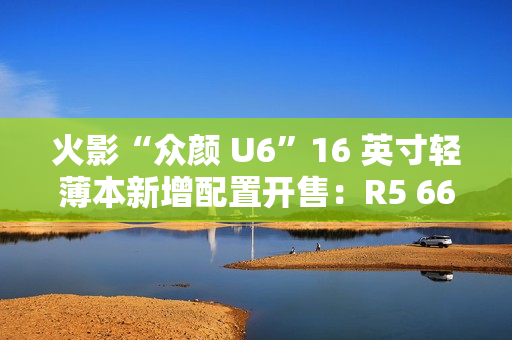 火影“众颜 U6”16 英寸轻薄本新增配置开售：R5 6600H + 16G + 512G 售 2699 元