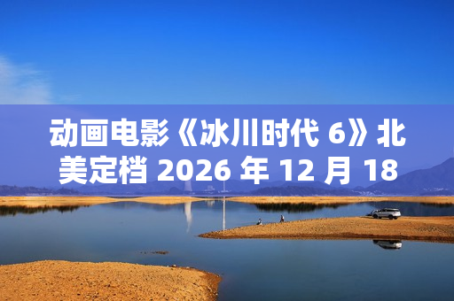 动画电影《冰川时代 6》北美定档 2026 年 12 月 18 日,已投入制作 动画电影《冰川时代 6》北美定档 2026 年 12 月 18 日,已投入制作