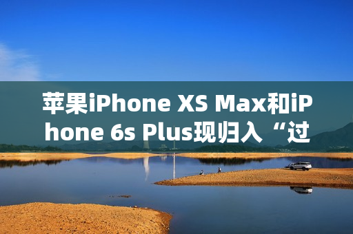 苹果iPhone XS Max和iPhone 6s Plus现归入“过时产品”