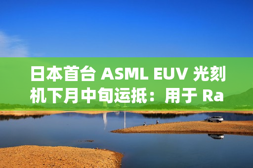 日本首台 ASML EUV 光刻机下月中旬运抵：用于 Rapidus 晶圆厂试产