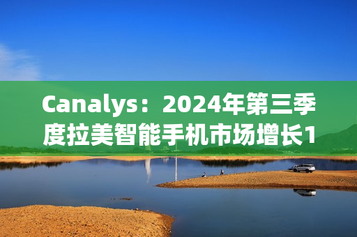 Canalys:2024年第三季度拉美智能手机市场增长10% Canalys:2024年第三季度拉美智能手机市场增长10%