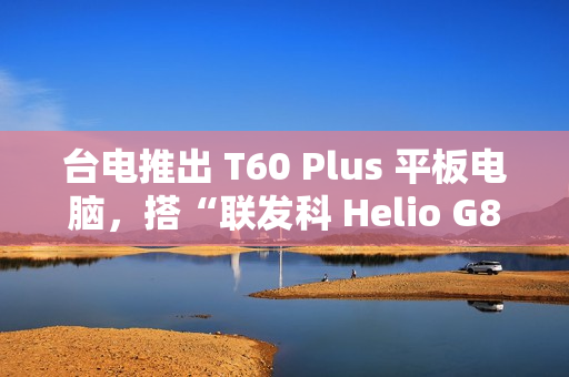 台电推出 T60 Plus 平板电脑，搭“联发科 Helio G88 + 6G RAM + 128G 存储空间”配置
