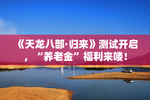 《天龙八部·归来》测试开启，“养老金”福利来喽！