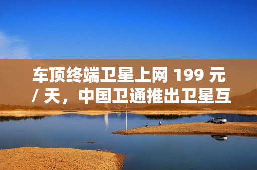 车顶终端卫星上网 199 元 / 天，中国卫通推出卫星互联网产品套餐