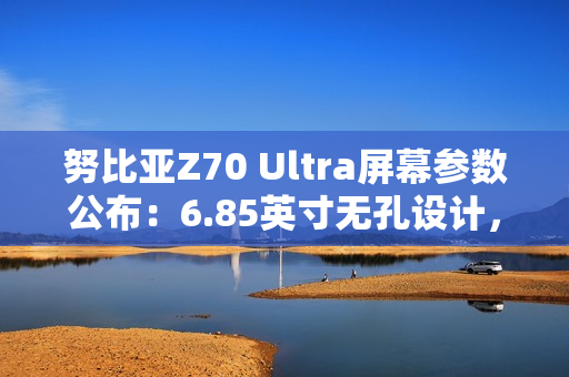 努比亚Z70 Ultra屏幕参数公布：6.85英寸无孔设计，95.3%屏占比
