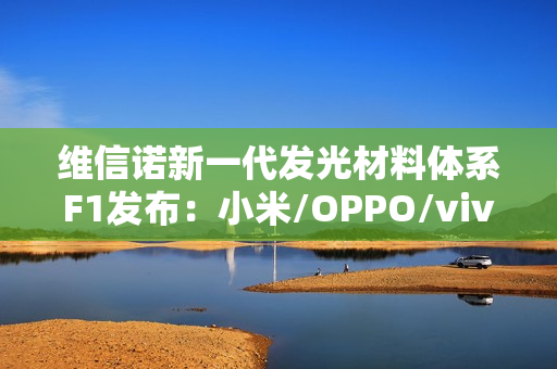 维信诺新一代发光材料体系F1发布：小米/OPPO/vivo/荣耀要用