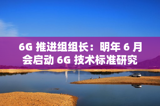 6G 推进组组长：明年 6 月会启动 6G 技术标准研究