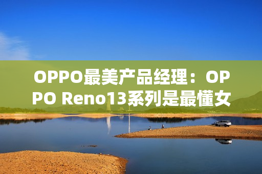 OPPO最美产品经理：OPPO Reno13系列是最懂女生的手机