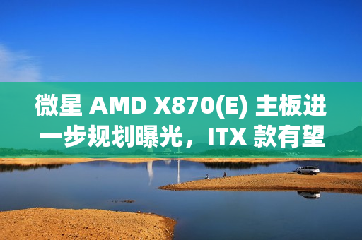 微星 AMD X870(E) 主板进一步规划曝光,ITX 款有望 2025Q2 推出 微星 AMD X870(E) 主板进一步规划曝光,ITX 款有望 2025Q2 推出