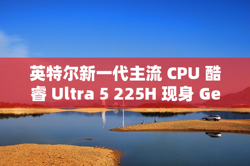 英特尔新一代主流 CPU 酷睿 Ultra 5 225H 现身 Geekbench，跑分超过 i5-14500HX