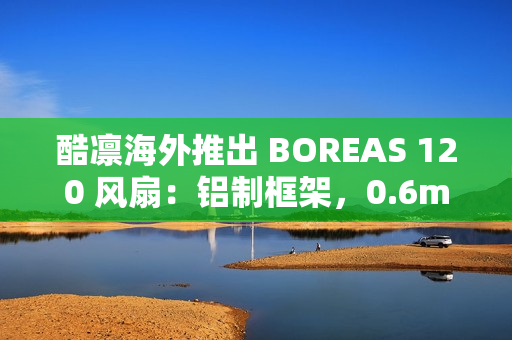 酷凛海外推出 BOREAS 120 风扇：铝制框架，0.6mm 叶框间隙