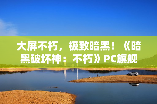 大屏不朽，极致暗黑！《暗黑破坏神：不朽》PC旗舰版今日震撼公测