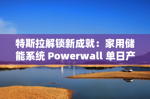 特斯拉解锁新成就：家用储能系统 Powerwall 单日产量破 1000 台