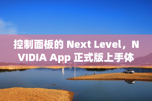 控制面板的 Next Level，NVIDIA App 正式版上手体验