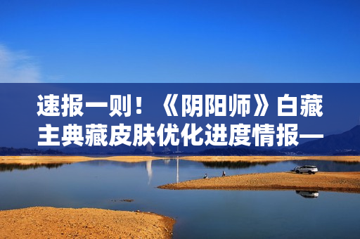 速报一则！《阴阳师》白藏主典藏皮肤优化进度情报——