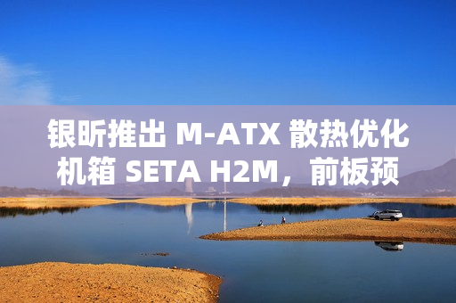 银昕推出 M-ATX 散热优化机箱 SETA H2M，前板预装双 160mm 扇