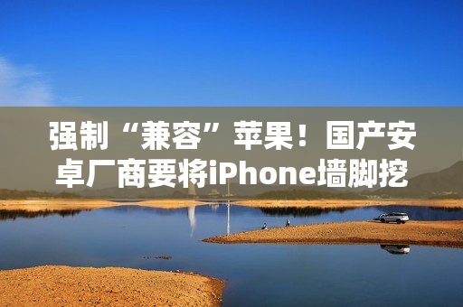 强制“兼容”苹果！国产安卓厂商要将iPhone墙脚挖空了