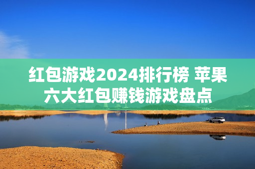 红包游戏2024排行榜 苹果六大红包赚钱游戏盘点