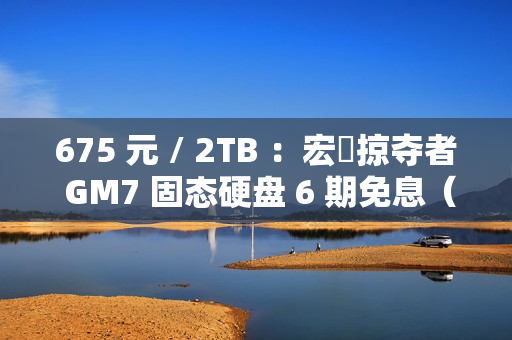 675 元 / 2TB ：宏碁掠夺者 GM7 固态硬盘 6 期免息（读速 7200 MB/s）