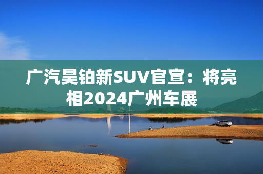 广汽昊铂新SUV官宣：将亮相2024广州车展