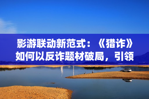 影游联动新范式：《猎诈》如何以反诈题材破局，引领行业创新？(影游网络科技有限公司)