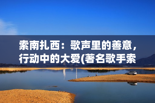 索南扎西：歌声里的善意，行动中的大爱(著名歌手索南扎西唱响新时代)