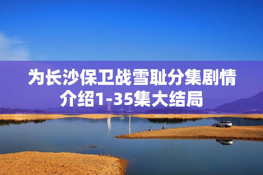 为长沙保卫战雪耻分集剧情介绍1-35集大结局