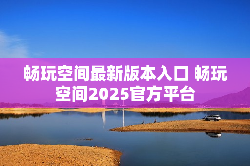 畅玩空间最新版本入口 畅玩空间2025官方平台