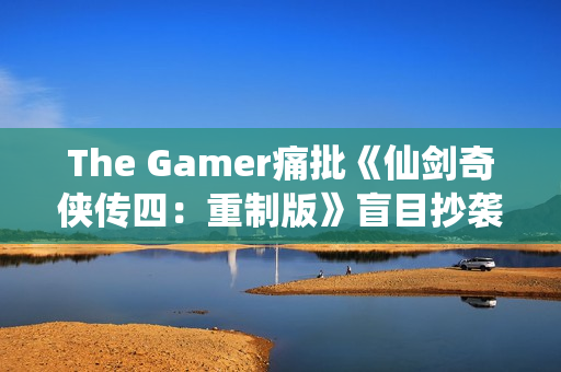 The Gamer痛批《仙剑奇侠传四：重制版》盲目抄袭《光与影：33号远征队》！称其简直是可笑