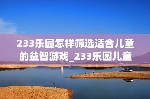 233乐园怎样筛选适合儿童的益智游戏_233乐园儿童游戏筛选技巧【甄选】