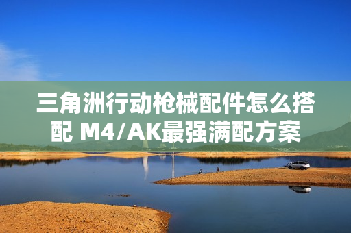 三角洲行动枪械配件怎么搭配 M4/AK最强满配方案