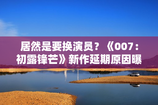 居然是要换演员？《007：初露锋芒》新作延期原因曝光