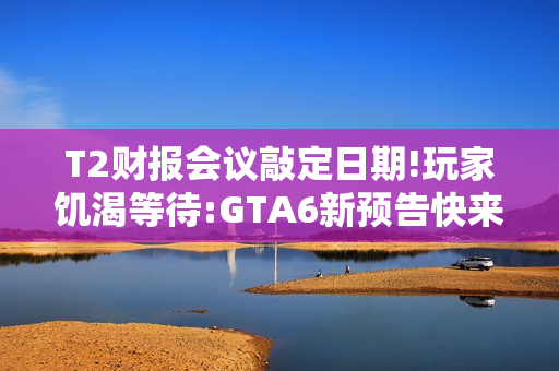 T2财报会议敲定日期!玩家饥渴等待:GTA6新预告快来！