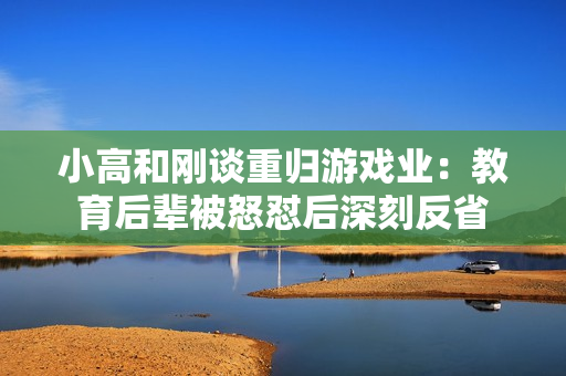 小高和刚谈重归游戏业:教育后辈被怒怼后深刻反省 小高和刚谈重归游戏业:教育后辈被怒怼后深刻反省