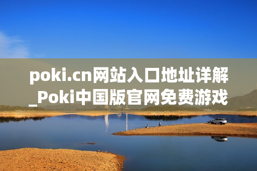 poki.cn网站入口地址详解_Poki中国版官网免费游戏访问入口