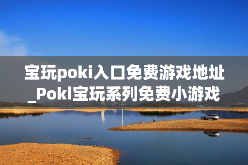 宝玩poki入口免费游戏地址_Poki宝玩系列免费小游戏秒玩入口