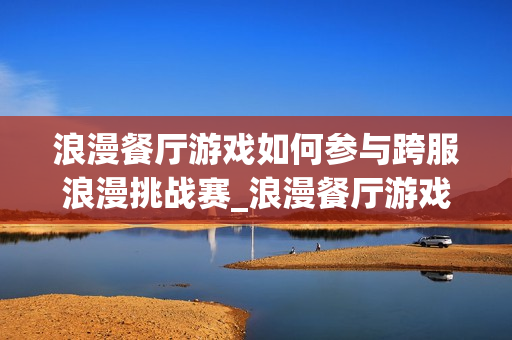 浪漫餐厅游戏如何参与跨服浪漫挑战赛_浪漫餐厅游戏跨服挑战赛报名与取胜诀窍【必看】