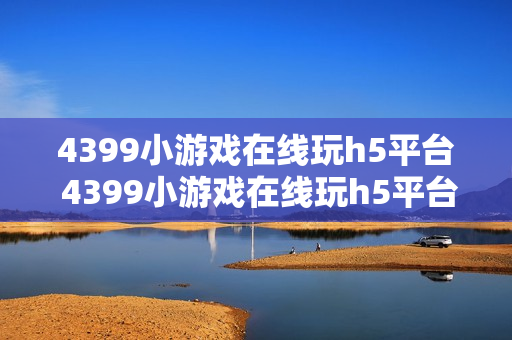 4399小游戏在线玩h5平台 4399小游戏在线玩h5平台入口 4399小游戏在线玩h5平台 4399小游戏在线玩h5平台入口