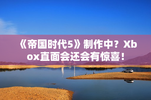 《帝国时代5》制作中？Xbox直面会还会有惊喜！